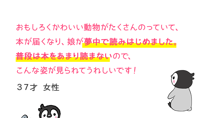 おもしろくかわいい動物がたくさんのっていて、本が届くなり、娘が夢中で読みはじめました。普段は本をあまり読まないので、こんな姿が見られてうれしいです！37才　女性