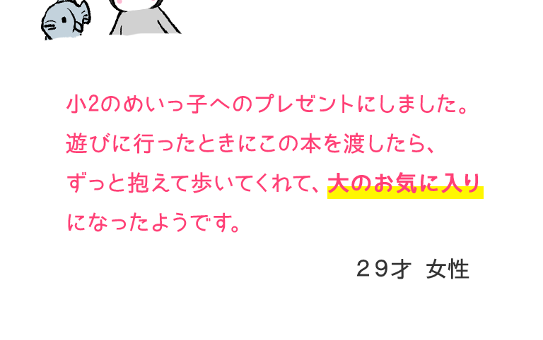 小2のめいっ子へのプレゼントにしました。遊びに行ったときにこの本を渡したら、ずっと抱えて歩いてくれて、大のお気に入りになったようです。29才　女性